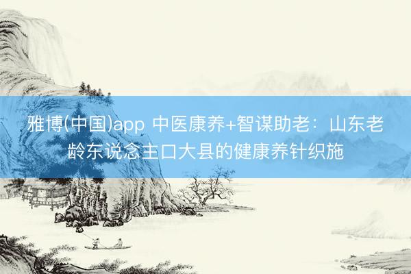 雅博(中国)app 中医康养+智谋助老：山东老龄东说念主口大县的健康养针织施