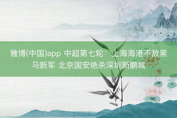 雅博(中国)app 中超第七轮：上海海港不敌黑马新军 北京国安绝杀深圳新鹏城