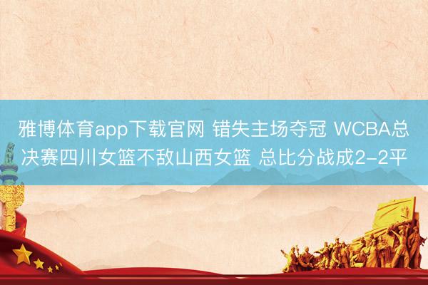 雅博体育app下载官网 错失主场夺冠 WCBA总决赛四川女篮不敌山西女篮 总比分战成2-2平