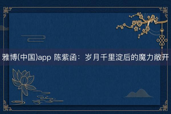 雅博(中国)app 陈紫函：岁月千里淀后的魔力敞开