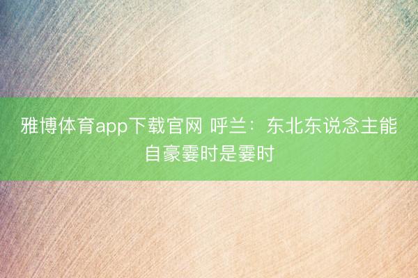 雅博体育app下载官网 呼兰：东北东说念主能自豪霎时是霎时