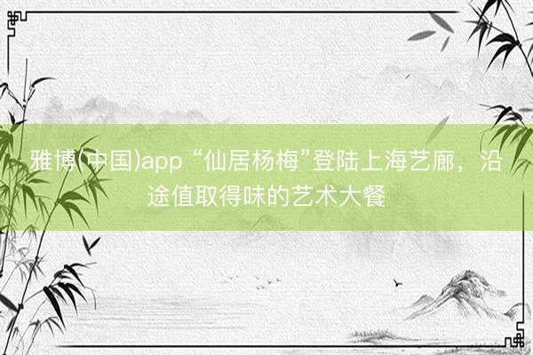 雅博(中国)app “仙居杨梅”登陆上海艺廊，沿途值取得味的艺术大餐