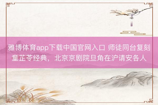 雅博体育app下载中国官网入口 师徒同台复刻童芷苓经典，北京京剧院旦角在沪请安各人