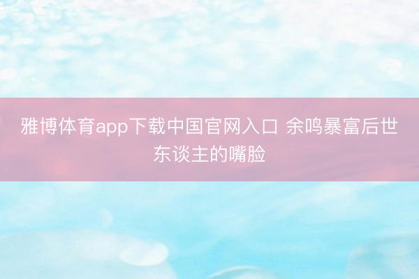 雅博体育app下载中国官网入口 余鸣暴富后世东谈主的嘴脸