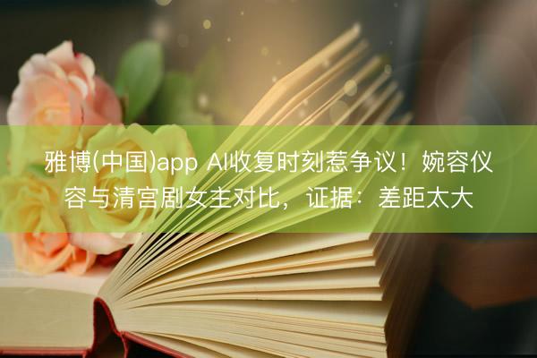 雅博(中国)app AI收复时刻惹争议!婉容仪容与清宫剧女主对比,证据:差距太大