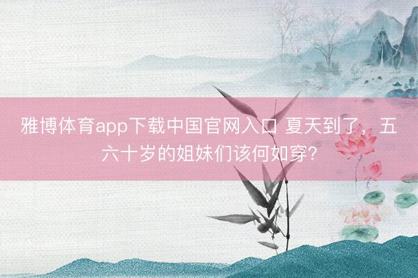 雅博体育app下载中国官网入口 夏天到了，五六十岁的姐妹们该何如穿？