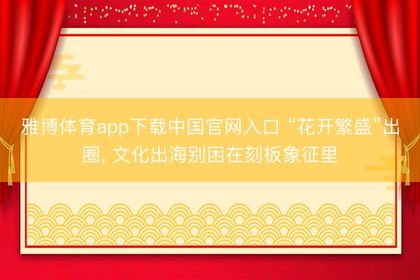 雅博体育app下载中国官网入口 “花开繁盛”出圈， 文化出海别困在刻板象征里