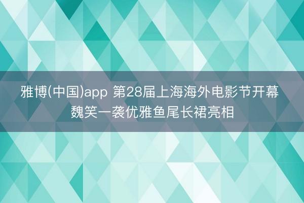 雅博(中国)app 第28届上海海外电影节开幕 魏笑一袭优雅鱼尾长裙亮相