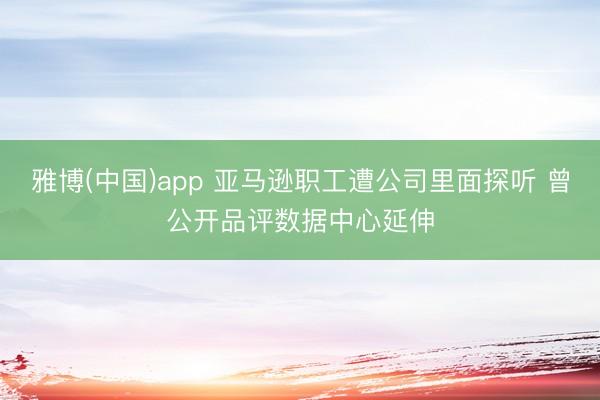 雅博(中国)app 亚马逊职工遭公司里面探听 曾公开品评数据中心延伸