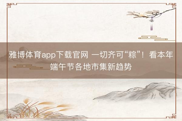 雅博体育app下载官网 一切齐可“粽”!看本年端午节各地市集新趋势