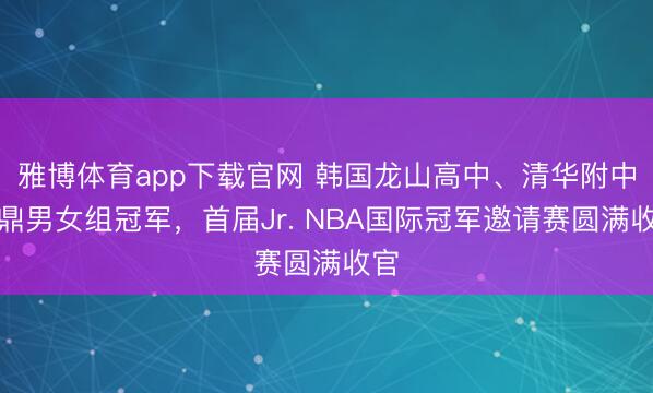 雅博体育app下载官网 韩国龙山高中、清华附中问鼎男女组冠军,首届Jr. NBA国际冠军邀请赛圆满收官
